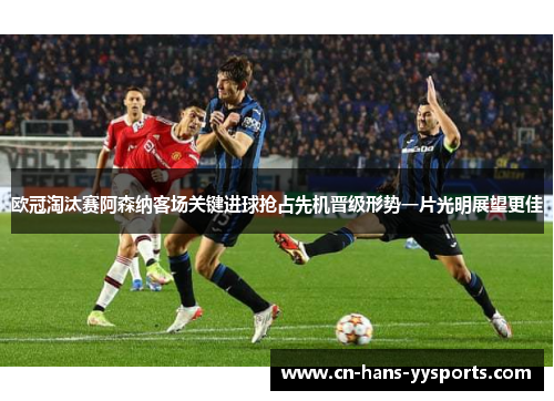 欧冠淘汰赛阿森纳客场关键进球抢占先机晋级形势一片光明展望更佳